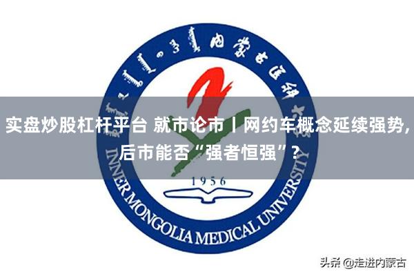 实盘炒股杠杆平台 就市论市丨网约车概念延续强势, 后市能否“强者恒强”?