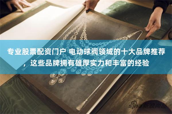 专业股票配资门户 电动球阀领域的十大品牌推荐，这些品牌拥有雄厚实力和丰富的经验