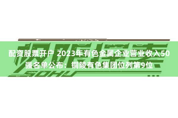 配资股票开户 2023年有色金属企业营业收入50强名单公布：铜陵有色集团位列第9位