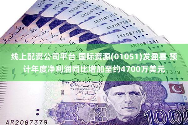 线上配资公司平台 国际资源(01051)发盈喜 预计年度净利润同比增加至约4700万美元