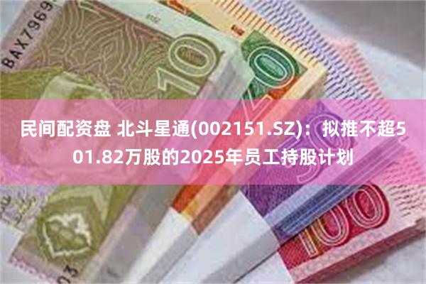 民间配资盘 北斗星通(002151.SZ)：拟推不超501.82万股的2025年员工持股计划