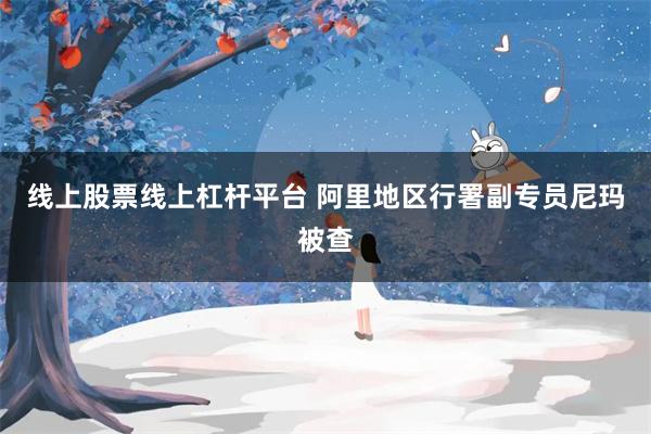 线上股票线上杠杆平台 阿里地区行署副专员尼玛被查
