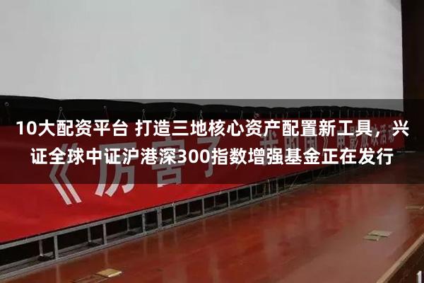 10大配资平台 打造三地核心资产配置新工具，兴证全球中证沪港深300指数增强基金正在发行
