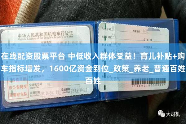 在线配资股票平台 中低收入群体受益！育儿补贴+购车指标增发，1600亿资金到位_政策_养老_普通百姓