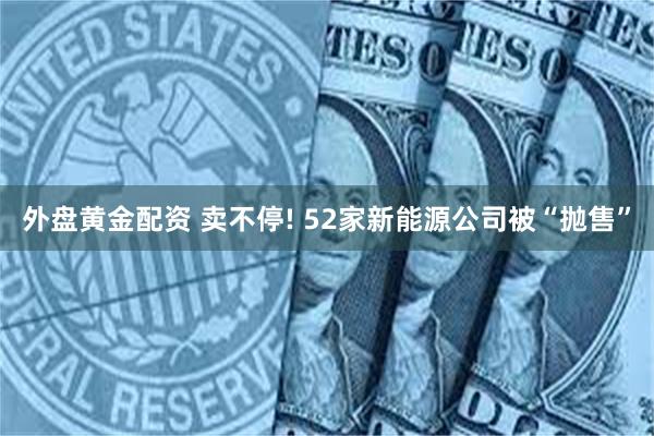 外盘黄金配资 卖不停! 52家新能源公司被“抛售”