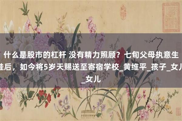 什么是股市的杠杆 没有精力照顾？七旬父母执意生娃后，如今将5岁天赐送至寄宿学校_黄维平_孩子_女儿