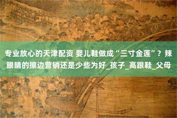 专业放心的天津配资 婴儿鞋做成“三寸金莲”？辣眼睛的擦边营销还是少些为好_孩子_高跟鞋_父母