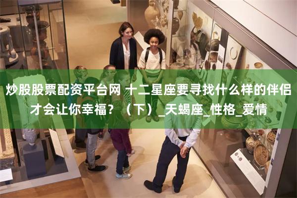 炒股股票配资平台网 十二星座要寻找什么样的伴侣才会让你幸福？（下）_天蝎座_性格_爱情