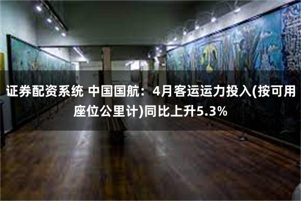 证券配资系统 中国国航：4月客运运力投入(按可用座位公里计)同比上升5.3%