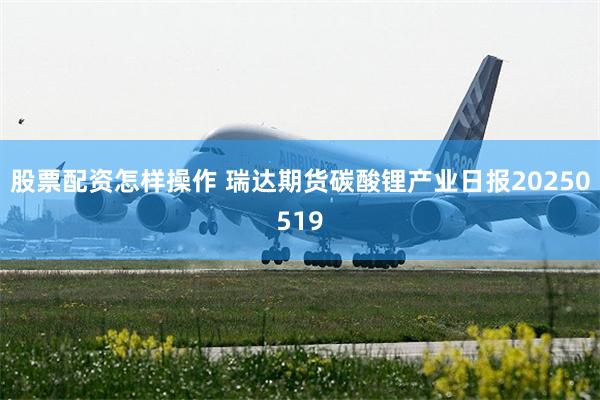 股票配资怎样操作 瑞达期货碳酸锂产业日报20250519