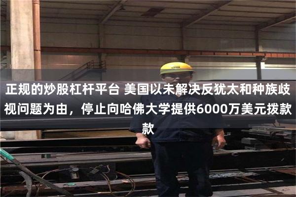 正规的炒股杠杆平台 美国以未解决反犹太和种族歧视问题为由，停止向哈佛大学提供6000万美元拨款
