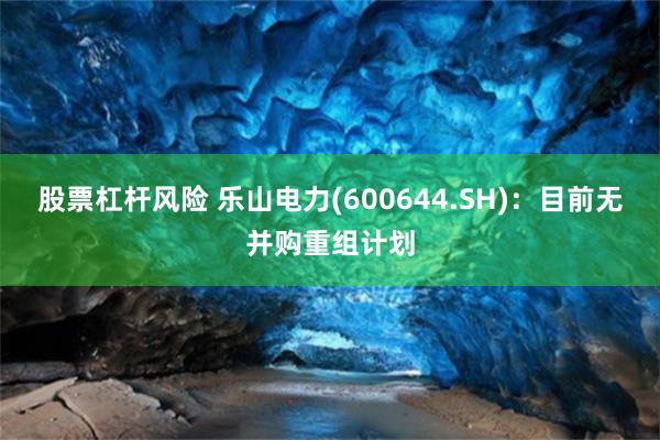 股票杠杆风险 乐山电力(600644.SH)：目前无并购重组计划