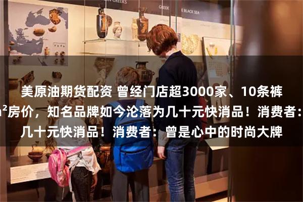 美原油期货配资 曾经门店超3000家、10条裤子能抵上海静安区1m²房价，知名品牌如今沦落为几十元快消品！消费者：曾是心中的时尚大牌