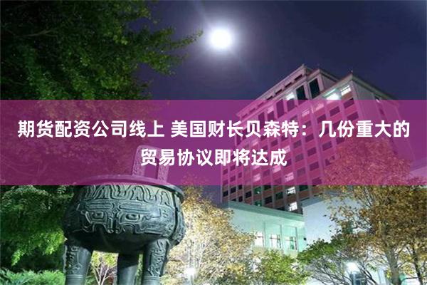 期货配资公司线上 美国财长贝森特：几份重大的贸易协议即将达成