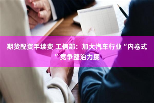 期货配资手续费 工信部：加大汽车行业“内卷式”竞争整治力度