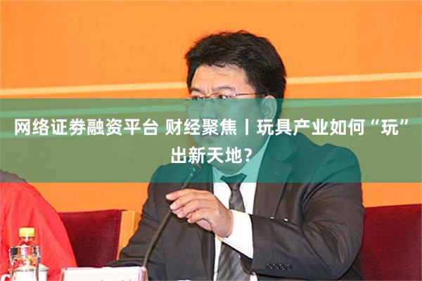 网络证劵融资平台 财经聚焦丨玩具产业如何“玩”出新天地？