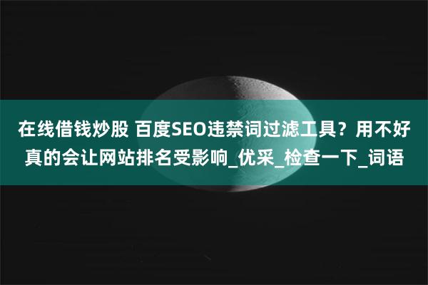 在线借钱炒股 百度SEO违禁词过滤工具？用不好真的会让网站排名受影响_优采_检查一下_词语