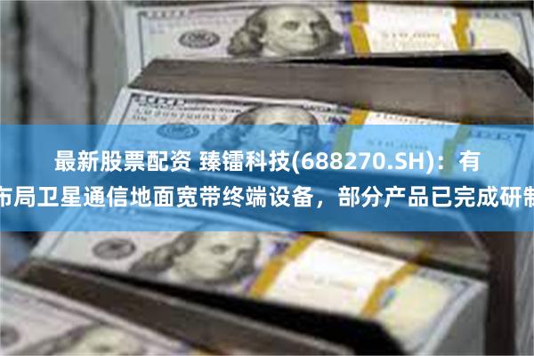 最新股票配资 臻镭科技(688270.SH)：有布局卫星通信地面宽带终端设备，部分产品已完成研制