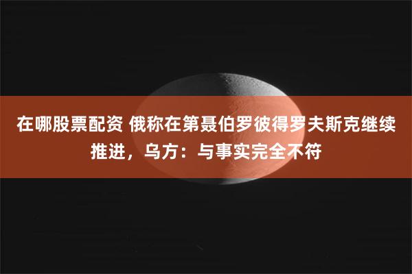 在哪股票配资 俄称在第聂伯罗彼得罗夫斯克继续推进，乌方：与事实完全不符