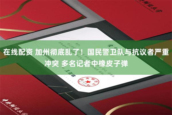 在线配资 加州彻底乱了！国民警卫队与抗议者严重冲突 多名记者中橡皮子弹