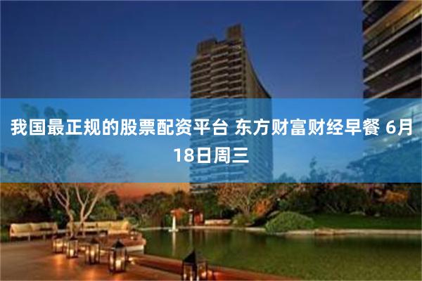 我国最正规的股票配资平台 东方财富财经早餐 6月18日周三