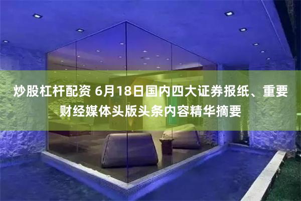炒股杠杆配资 6月18日国内四大证券报纸、重要财经媒体头版头条内容精华摘要