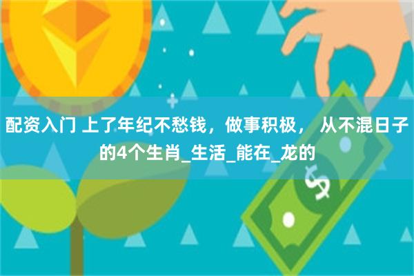 配资入门 上了年纪不愁钱，做事积极， 从不混日子的4个生肖_生活_能在_龙的