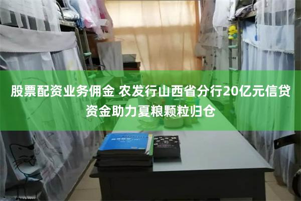 股票配资业务佣金 农发行山西省分行20亿元信贷资金助力夏粮颗粒归仓