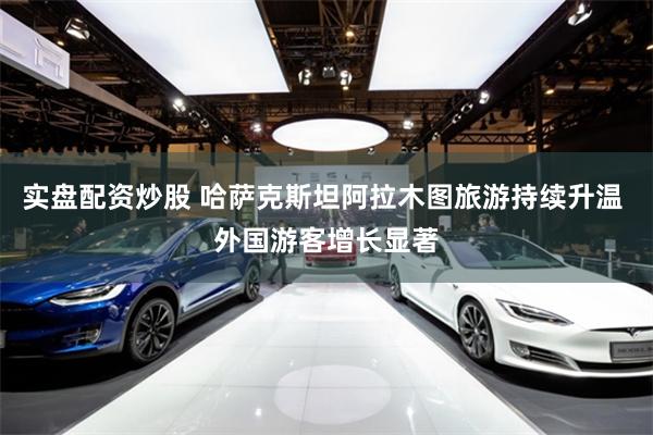 实盘配资炒股 哈萨克斯坦阿拉木图旅游持续升温 外国游客增长显著